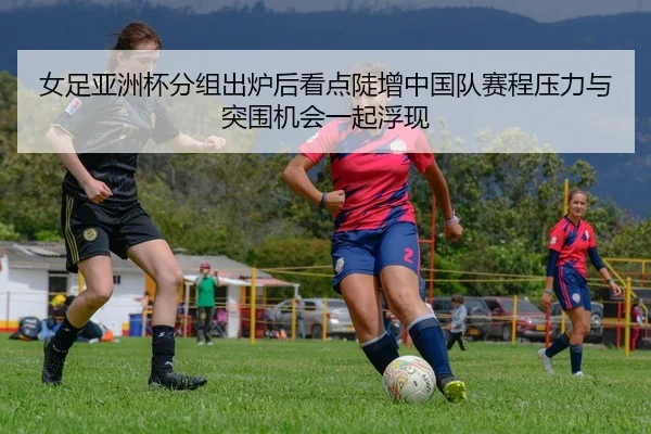 女足亚洲杯分组出炉后看点陡增中国队赛程压力与突围机会一起浮现