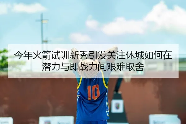 今年火箭试训新秀引发关注休城如何在潜力与即战力间艰难取舍